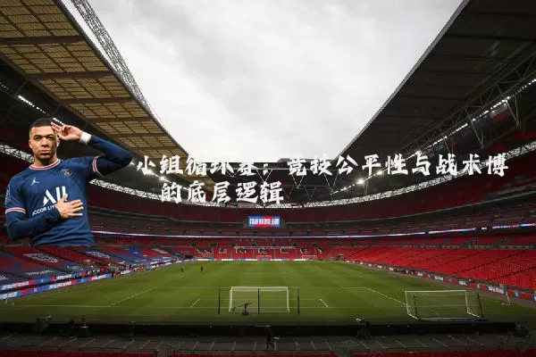 小组循环赛：竞技公平性与战术博弈的底层逻辑